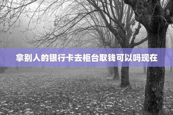 拿别人的银行卡去柜台取钱可以吗现在