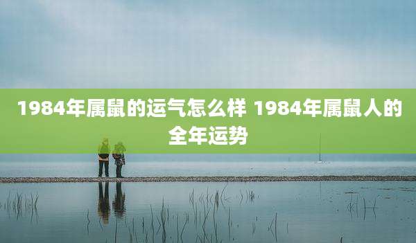 1984年属鼠的运气怎么样 1984年属鼠人的全年运势