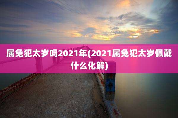 属兔犯太岁吗2021年(2021属兔犯太岁佩戴什么化解)