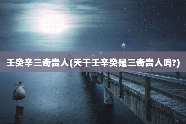 壬癸辛三奇贵人(天干壬辛癸是三奇贵人吗?)