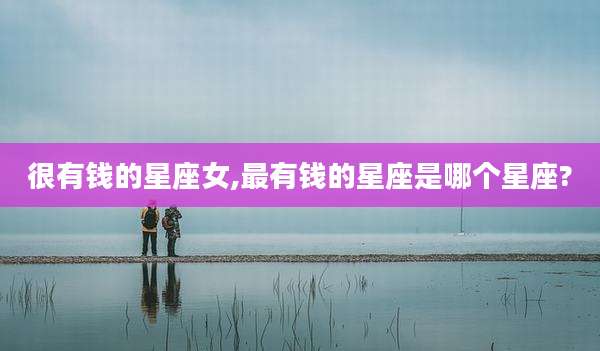 很有钱的星座女,最有钱的星座是哪个星座?