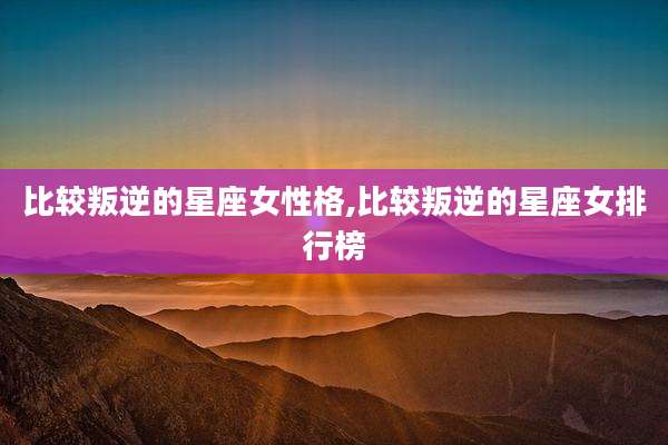 比较叛逆的星座女性格,比较叛逆的星座女排行榜