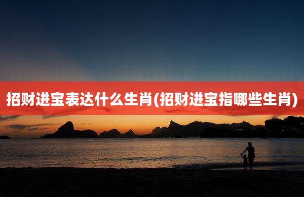 招财进宝表达什么生肖(招财进宝指哪些生肖)