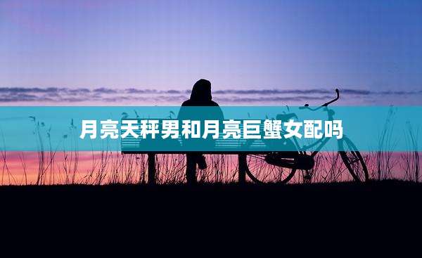 月亮天秤男和月亮巨蟹女配吗