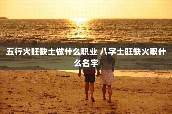 五行火旺缺土做什么职业 八字土旺缺火取什么名字