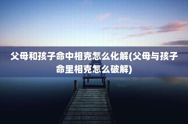 父母和孩子命中相克怎么化解(父母与孩子命里相克怎么破解)