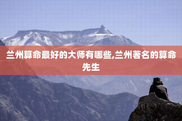 兰州算命最好的大师有哪些,兰州著名的算命先生