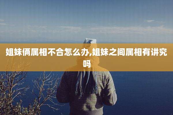 姐妹俩属相不合怎么办,姐妹之间属相有讲究吗