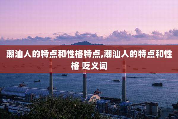 潮汕人的特点和性格特点,潮汕人的特点和性格 贬义词