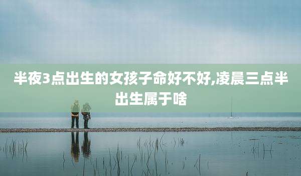 半夜3点出生的女孩子命好不好,凌晨三点半出生属于啥