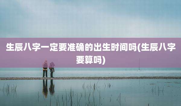 生辰八字一定要准确的出生时间吗(生辰八字要算吗)