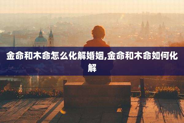金命和木命怎么化解婚姻,金命和木命如何化解