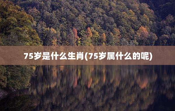 75岁是什么生肖(75岁属什么的呢)
