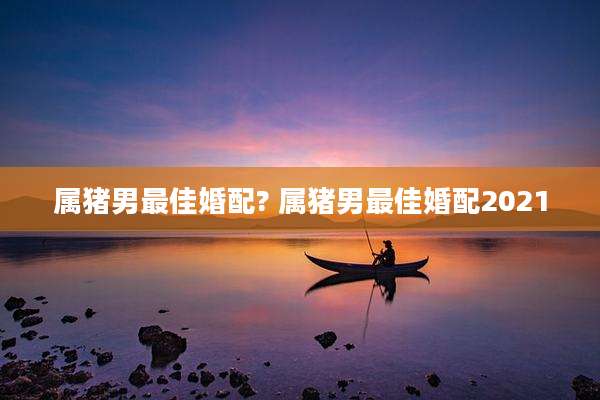属猪男最佳婚配? 属猪男最佳婚配2021