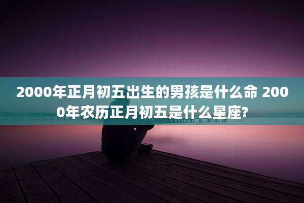 2000年正月初五出生的男孩是什么命 2000年农历正月初五是什么星座?