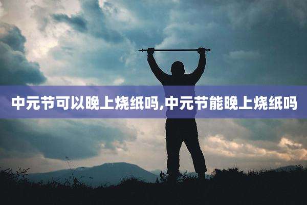 中元节可以晚上烧纸吗,中元节能晚上烧纸吗