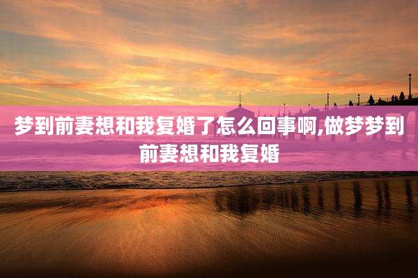 梦到前妻想和我复婚了怎么回事啊,做梦梦到前妻想和我复婚