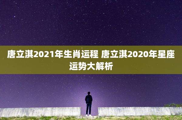 唐立淇2021年生肖运程 唐立淇2020年星座运势大解析