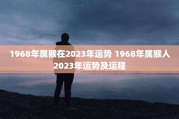 1968年属猴在2023年运势 1968年属猴人2023年运势及运程