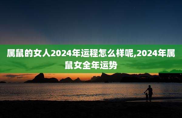 属鼠的女人2024年运程怎么样呢,2024年属鼠女全年运势