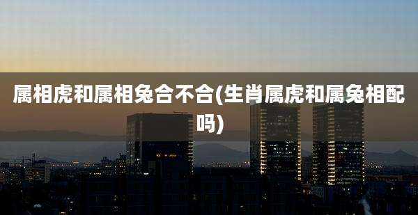 属相虎和属相兔合不合(生肖属虎和属兔相配吗)