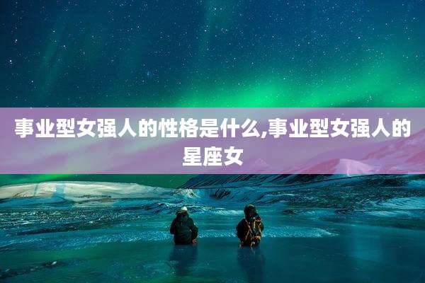 事业型女强人的性格是什么,事业型女强人的星座女