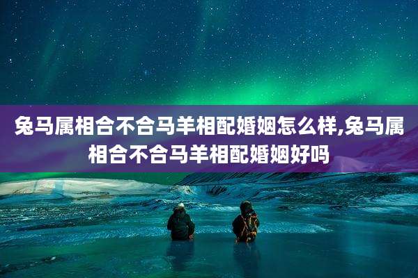 兔马属相合不合马羊相配婚姻怎么样,兔马属相合不合马羊相配婚姻好吗