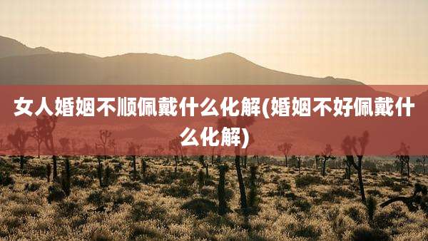 女人婚姻不顺佩戴什么化解(婚姻不好佩戴什么化解)