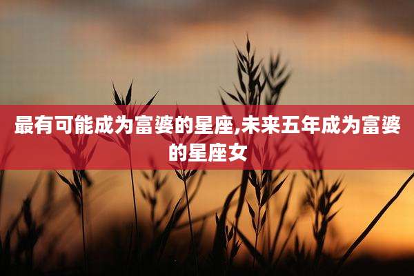 最有可能成为富婆的星座,未来五年成为富婆的星座女