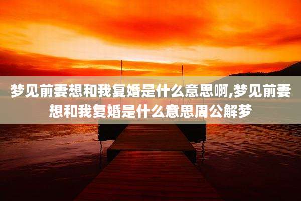 梦见前妻想和我复婚是什么意思啊,梦见前妻想和我复婚是什么意思周公解梦