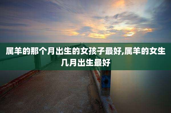 属羊的那个月出生的女孩子最好,属羊的女生几月出生最好