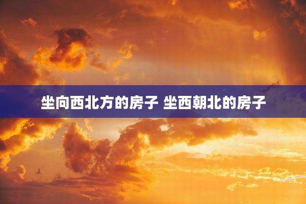 坐向西北方的房子 坐西朝北的房子