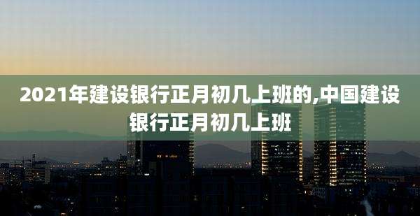 2021年建设银行正月初几上班的,中国建设银行正月初几上班