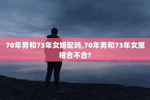 70年男和73年女婚配吗,70年男和73年女属相合不合?