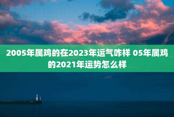 2005年属鸡的在2023年运气咋样 05年属鸡的2021年运势怎么样