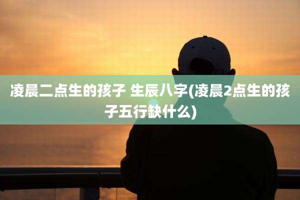 凌晨二点生的孩子 生辰八字(凌晨2点生的孩子五行缺什么)