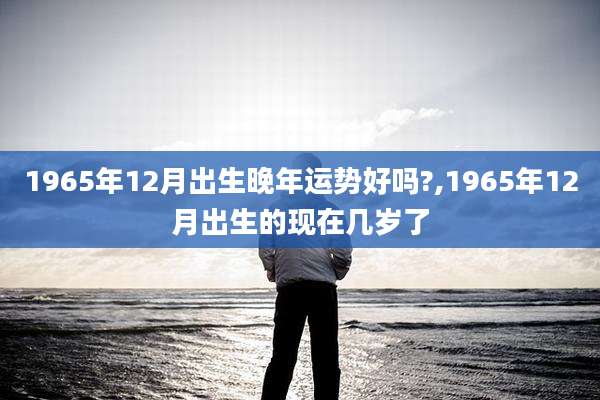 1965年12月出生晚年运势好吗?,1965年12月出生的现在几岁了