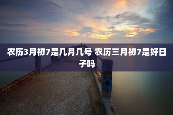 农历3月初7是几月几号 农历三月初7是好日子吗