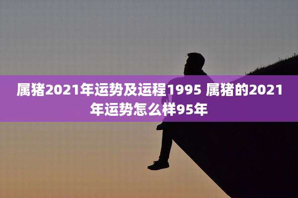 属猪2021年运势及运程1995 属猪的2021年运势怎么样95年
