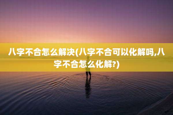 八字不合怎么解决(八字不合可以化解吗,八字不合怎么化解?)