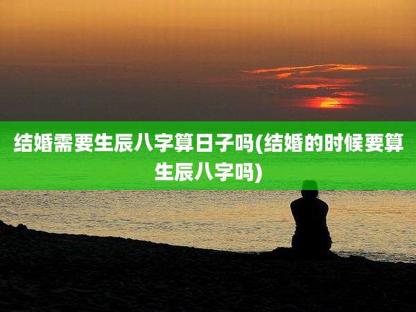 结婚需要生辰八字算日子吗(结婚的时候要算生辰八字吗)