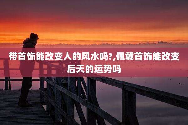 带首饰能改变人的风水吗?,佩戴首饰能改变后天的运势吗