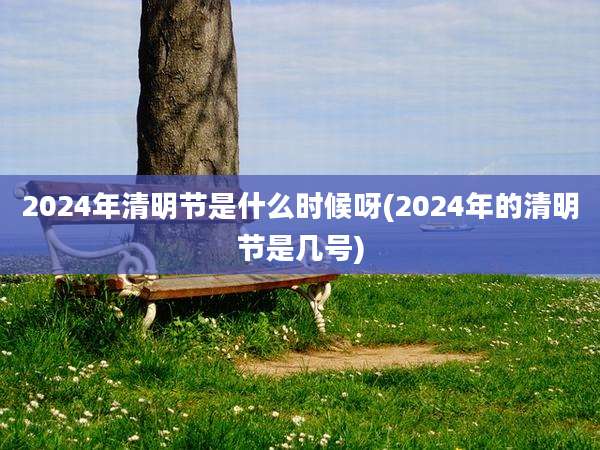 2024年清明节是什么时候呀(2024年的清明节是几号)