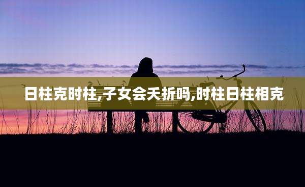 日柱克时柱,子女会夭折吗,时柱日柱相克