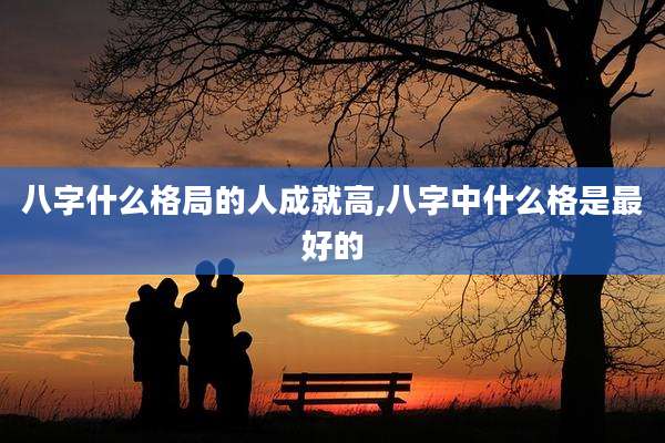 八字什么格局的人成就高,八字中什么格是最好的