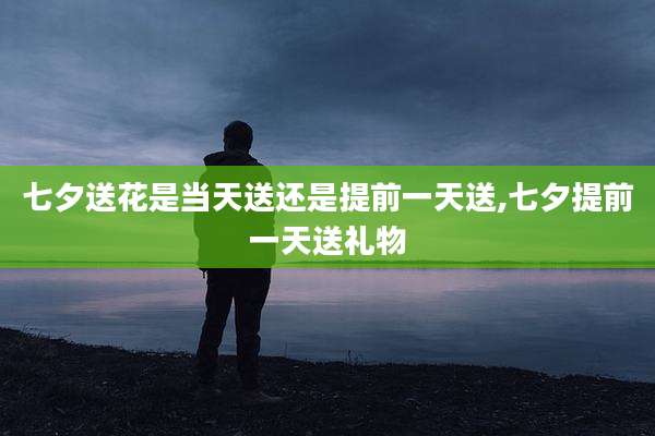 七夕送花是当天送还是提前一天送,七夕提前一天送礼物