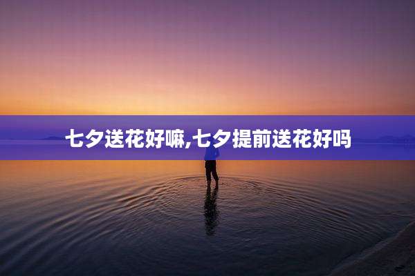 七夕送花好嘛,七夕提前送花好吗