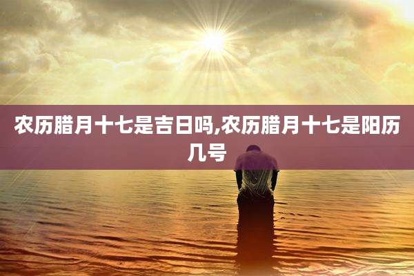 农历腊月十七是吉日吗,农历腊月十七是阳历几号