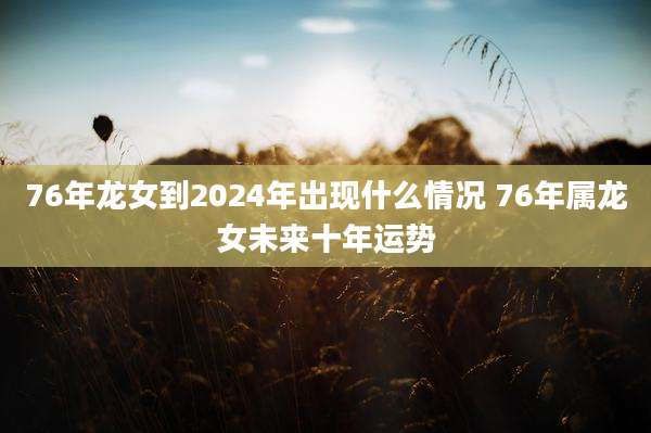 76年龙女到2024年出现什么情况 76年属龙女未来十年运势