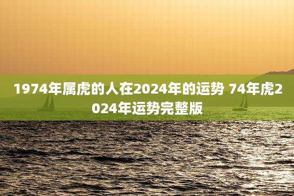 1974年属虎的人在2024年的运势 74年虎2024年运势完整版